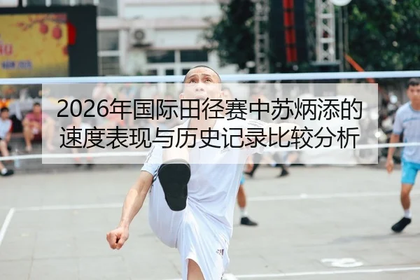 2026年国际田径赛中苏炳添的速度表现与历史记录比较分析