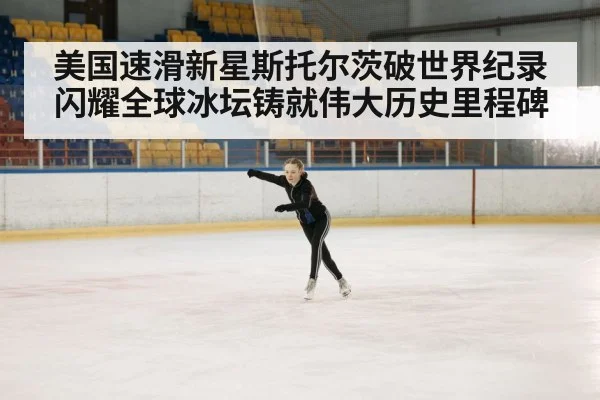 美国速滑新星斯托尔茨破世界纪录闪耀全球冰坛铸就伟大历史里程碑