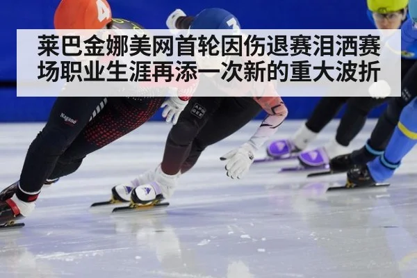 莱巴金娜美网首轮因伤退赛泪洒赛场职业生涯再添一次新的重大波折