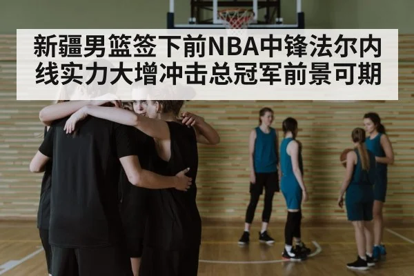 新疆男篮签下前NBA中锋法尔内线实力大增冲击总冠军前景可期