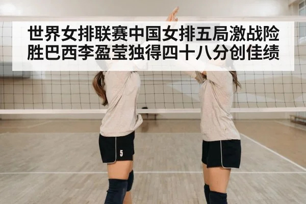 世界女排联赛中国女排五局激战险胜巴西李盈莹独得四十八分创佳绩